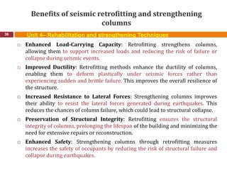 Benefits of seismic retrofitting and strengthening
columns
36
 Enhanced Load-Carrying Capacity: Retrofitting strengthens columns,
allowing them to support increased loads and reducing the risk of failure or
collapse during seismic events.
 Improved Ductility: Retrofitting methods enhance the ductility of columns,
enabling them to deform plastically under seismic forces rather than
experiencing sudden and brittle failure. This improves the overall resilience of
the structure.
 Increased Resistance to Lateral Forces: Strengthening columns improves
their ability to resist the lateral forces generated during earthquakes. This
reduces the chances of column failure, which could lead to structural collapse.
 Preservation of Structural Integrity: Retrofitting ensures the structural
integrity of columns, prolonging the lifespan of the building and minimizing the
need for extensive repairs or reconstruction.
 Enhanced Safety: Strengthening columns through retrofitting measures
increases the safety of occupants by reducing the risk of structural failure and
collapse during earthquakes.
Unit 4– Rehabilitation and strengthening Techniques
 