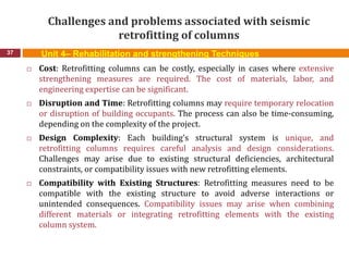 Challenges and problems associated with seismic
retrofitting of columns
37
 Cost: Retrofitting columns can be costly, especially in cases where extensive
strengthening measures are required. The cost of materials, labor, and
engineering expertise can be significant.
 Disruption and Time: Retrofitting columns may require temporary relocation
or disruption of building occupants. The process can also be time-consuming,
depending on the complexity of the project.
 Design Complexity: Each building's structural system is unique, and
retrofitting columns requires careful analysis and design considerations.
Challenges may arise due to existing structural deficiencies, architectural
constraints, or compatibility issues with new retrofitting elements.
 Compatibility with Existing Structures: Retrofitting measures need to be
compatible with the existing structure to avoid adverse interactions or
unintended consequences. Compatibility issues may arise when combining
different materials or integrating retrofitting elements with the existing
column system.
Unit 4– Rehabilitation and strengthening Techniques
 