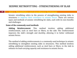 SEISMIC RETROFITTING - STRENGTHENING OF SLAB
38
Seismic retrofitting refers to the process of strengthening existing slabs in
structures to improve their resistance to seismic forces. There are various
types and methods of seismic retrofitting for slabs, each with its own benefits
and challenges.
Some of the commonly used methods
Adding Reinforcement: This method involves adding additional
reinforcement, such as steel bars or fibers, to the slab. The reinforcement
improves the slab's strength and ductility, allowing it to better withstand
seismic forces.
The method of adding reinforcements is a commonly used technique in seismic
retrofitting to strengthen existing slabs in structures. This method involves
adding additional reinforcement, such as steel bars or fibers, to the slab to
enhance its load-carrying capacity and resistance to seismic forces.
Unit 4– Rehabilitation and strengthening Techniques
 
