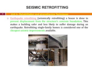 SEISMIC RETROFITTING
4
 Earthquake retrofitting (seismically retrofitting) a house is done to
prevent displacement from the structure's concrete foundation. This
makes a building safer and less likely to suffer damage during an
earthquake. Retrofitting single-family homes is considered one of the
cheapest seismic improvements available.
Unit 4– Rehabilitation and strengthening Techniques
 
