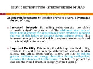 SEISMIC RETROFITTING - STRENGTHENING OF SLAB
40 Unit 4– Rehabilitation and strengthening Techniques
Adding reinforcements to the slab provides several advantages
for retrofitting
 Increased Strength: By adding reinforcement, the slab's
strength is significantly enhanced. The additional steel bars or
fibers help distribute the applied loads more effectively, reducing
the risk of slab failure or collapse during seismic events. This
increased strength allows the slab to support heavier loads and
withstand higher stress levels.
 Improved Ductility: Reinforcing the slab improves its ductility,
which is the ability to undergo deformation without sudden
failure. The added reinforcement allows the slab to exhibit
greater resilience and energy absorption during earthquakes,
reducing the chances of brittle failure. This helps to protect the
slab and the overall structural integrity of the building.
 