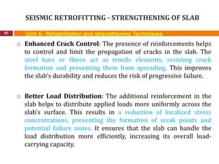 SEISMIC RETROFITTING - STRENGTHENING OF SLAB
41 Unit 4– Rehabilitation and strengthening Techniques
 Enhanced Crack Control: The presence of reinforcements helps
to control and limit the propagation of cracks in the slab. The
steel bars or fibers act as tensile elements, resisting crack
formation and preventing them from spreading. This improves
the slab's durability and reduces the risk of progressive failure.
 Better Load Distribution: The additional reinforcement in the
slab helps to distribute applied loads more uniformly across the
slab's surface. This results in a reduction of localized stress
concentrations, preventing the formation of weak points and
potential failure zones. It ensures that the slab can handle the
load distribution more efficiently, increasing its overall load-
carrying capacity.
 