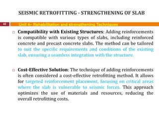 SEISMIC RETROFITTING - STRENGTHENING OF SLAB
42 Unit 4– Rehabilitation and strengthening Techniques
 Compatibility with Existing Structures: Adding reinforcements
is compatible with various types of slabs, including reinforced
concrete and precast concrete slabs. The method can be tailored
to suit the specific requirements and conditions of the existing
slab, ensuring a seamless integration with the structure.
 Cost-Effective Solution: The technique of adding reinforcements
is often considered a cost-effective retrofitting method. It allows
for targeted reinforcement placement, focusing on critical areas
where the slab is vulnerable to seismic forces. This approach
optimizes the use of materials and resources, reducing the
overall retrofitting costs.
 