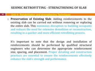 SEISMIC RETROFITTING - STRENGTHENING OF SLAB
43 Unit 4– Rehabilitation and strengthening Techniques
 Preservation of Existing Slab: Adding reinforcements to the
existing slab can be carried out without removing or replacing
the entire slab. This minimizes disruption to building occupants
and reduces the need for extensive demolition or reconstruction,
resulting in a quicker and more efficient retrofitting process.
It's important to note that the design and installation of
reinforcements should be performed by qualified structural
engineers who can determine the appropriate reinforcement
size, spacing, and placement. Proper detailing and construction
practices are essential to ensure the reinforcements effectively
enhance the slab's strength and performance.
 