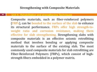 Strengthening with Composite Materials
44 Unit 4– Rehabilitation and strengthening Techniques
Composite materials, such as fiber-reinforced polymers
(FRPs), can be bonded to the surface of the slab to enhance
its structural performance. FRPs offer high strength-to-
weight ratio and corrosion resistance, making them
effective for slab strengthening. Strengthening slabs with
composite materials is an effective seismic retrofitting
method that involves bonding or applying composite
materials to the surface of the existing slab. The most
commonly used composite materials for slab retrofitting are
Fiber-Reinforced Polymers (FRPs), which consist of high-
strength fibers embedded in a polymer matrix.
 