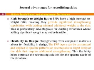 Several advantages for retrofitting slabs
45 Unit 4– Rehabilitation and strengthening Techniques
 High Strength-to-Weight Ratio: FRPs have a high strength-to-
weight ratio, meaning they provide significant strengthening
capabilities while adding minimal additional weight to the slab.
This is particularly advantageous for existing structures where
adding significant weight may not be feasible.
 Flexibility in Design: Strengthening with composite materials
allows for flexibility in design. The FRP layers can be customized
and applied in specific patterns or orientations to target areas of
the slab that require additional strengthening. This flexibility
helps optimize the retrofitting solution for the specific needs of
the structure.
 