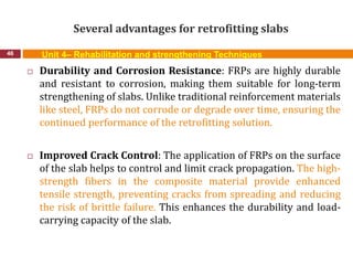 Several advantages for retrofitting slabs
46 Unit 4– Rehabilitation and strengthening Techniques
 Durability and Corrosion Resistance: FRPs are highly durable
and resistant to corrosion, making them suitable for long-term
strengthening of slabs. Unlike traditional reinforcement materials
like steel, FRPs do not corrode or degrade over time, ensuring the
continued performance of the retrofitting solution.
 Improved Crack Control: The application of FRPs on the surface
of the slab helps to control and limit crack propagation. The high-
strength fibers in the composite material provide enhanced
tensile strength, preventing cracks from spreading and reducing
the risk of brittle failure. This enhances the durability and load-
carrying capacity of the slab.
 