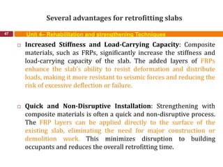 Several advantages for retrofitting slabs
47 Unit 4– Rehabilitation and strengthening Techniques
 Increased Stiffness and Load-Carrying Capacity: Composite
materials, such as FRPs, significantly increase the stiffness and
load-carrying capacity of the slab. The added layers of FRPs
enhance the slab's ability to resist deformation and distribute
loads, making it more resistant to seismic forces and reducing the
risk of excessive deflection or failure.
 Quick and Non-Disruptive Installation: Strengthening with
composite materials is often a quick and non-disruptive process.
The FRP layers can be applied directly to the surface of the
existing slab, eliminating the need for major construction or
demolition work. This minimizes disruption to building
occupants and reduces the overall retrofitting time.
 