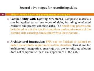 Several advantages for retrofitting slabs
48 Unit 4– Rehabilitation and strengthening Techniques
 Compatibility with Existing Structures: Composite materials
can be applied to various types of slabs, including reinforced
concrete and precast concrete slabs. The retrofitting process can
be tailored to suit the specific conditions and requirements of the
existing slab, ensuring compatibility with the structure.
 Architectural Integration: FRPs can be finished or painted to
match the aesthetic requirements of the structure. This allows for
architectural integration, ensuring that the retrofitting solution
does not compromise the visual appearance of the slab.
 