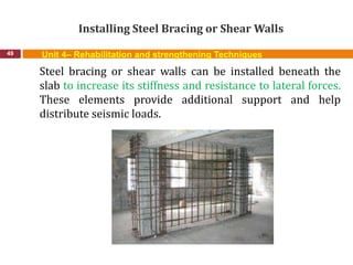 Installing Steel Bracing or Shear Walls
49 Unit 4– Rehabilitation and strengthening Techniques
Steel bracing or shear walls can be installed beneath the
slab to increase its stiffness and resistance to lateral forces.
These elements provide additional support and help
distribute seismic loads.
 