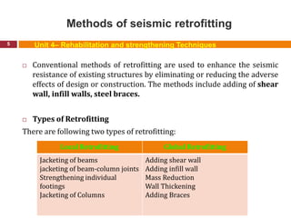 Methods of seismic retrofitting
5
 Conventional methods of retrofitting are used to enhance the seismic
resistance of existing structures by eliminating or reducing the adverse
effects of design or construction. The methods include adding of shear
wall, infill walls, steel braces.
 Types of Retrofitting
There are following two types of retrofitting:
Unit 4– Rehabilitation and strengthening Techniques
Local Retrofitting Global Retrofitting
Jacketing of beams
jacketing of beam-column joints
Strengthening individual
footings
Jacketing of Columns
Adding shear wall
Adding infill wall
Mass Reduction
Wall Thickening
Adding Braces
 