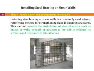 Installing Steel Bracing or Shear Walls
50 Unit 4– Rehabilitation and strengthening Techniques
Installing steel bracing or shear walls is a commonly used seismic
retrofitting method for strengthening slabs in existing structures.
This method involves the installation of steel elements, such as
braces or walls, beneath or adjacent to the slab to enhance its
stiffness and resistance to lateral forces.
 