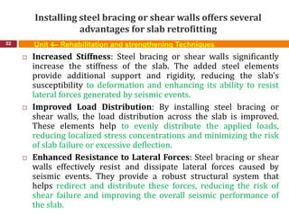 Installing steel bracing or shear walls offers several
advantages for slab retrofitting
52 Unit 4– Rehabilitation and strengthening Techniques
 Increased Stiffness: Steel bracing or shear walls significantly
increase the stiffness of the slab. The added steel elements
provide additional support and rigidity, reducing the slab's
susceptibility to deformation and enhancing its ability to resist
lateral forces generated by seismic events.
 Improved Load Distribution: By installing steel bracing or
shear walls, the load distribution across the slab is improved.
These elements help to evenly distribute the applied loads,
reducing localized stress concentrations and minimizing the risk
of slab failure or excessive deflection.
 Enhanced Resistance to Lateral Forces: Steel bracing or shear
walls effectively resist and dissipate lateral forces caused by
seismic events. They provide a robust structural system that
helps redirect and distribute these forces, reducing the risk of
shear failure and improving the overall seismic performance of
the slab.
 