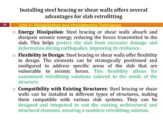 Installing steel bracing or shear walls offers several
advantages for slab retrofitting
53 Unit 4– Rehabilitation and strengthening Techniques
 Energy Dissipation: Steel bracing or shear walls absorb and
dissipate seismic energy, reducing the forces transmitted to the
slab. This helps protect the slab from excessive damage and
deformation during earthquakes, improving its resilience.
 Flexibility in Design: Steel bracing or shear walls offer flexibility
in design. The elements can be strategically positioned and
configured to address specific areas of the slab that are
vulnerable to seismic forces. This flexibility allows for
customized retrofitting solutions tailored to the needs of the
structure.
 Compatibility with Existing Structures: Steel bracing or shear
walls can be installed in different types of structures, making
them compatible with various slab systems. They can be
designed and integrated to suit the existing architectural and
structural elements, ensuring a seamless retrofitting solution.
 