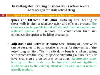 Installing steel bracing or shear walls offers several
advantages for slab retrofitting
54 Unit 4– Rehabilitation and strengthening Techniques
 Quick and Efficient Installation: Installing steel bracing or
shear walls is often a relatively quick and efficient process. The
elements can be prefabricated off-site and then assembled and
installed on-site. This reduces the construction time and
minimizes disruption to building occupants.
 Adjustable and Retrofit-Friendly: Steel bracing or shear walls
can be designed to be adjustable, allowing for fine-tuning of the
retrofitting solution. This is particularly beneficial when dealing
with structures that require specific retrofitting requirements or
have challenging architectural constraints. Additionally, steel
bracing or shear walls can be installed without significant
modifications to the existing structure, making them a retrofit-
friendly method.
 