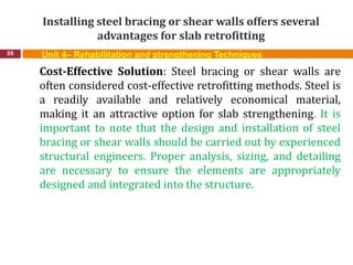 Installing steel bracing or shear walls offers several
advantages for slab retrofitting
55 Unit 4– Rehabilitation and strengthening Techniques
Cost-Effective Solution: Steel bracing or shear walls are
often considered cost-effective retrofitting methods. Steel is
a readily available and relatively economical material,
making it an attractive option for slab strengthening. It is
important to note that the design and installation of steel
bracing or shear walls should be carried out by experienced
structural engineers. Proper analysis, sizing, and detailing
are necessary to ensure the elements are appropriately
designed and integrated into the structure.
 