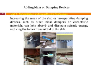 Adding Mass or Damping Devices
56 Unit 4– Rehabilitation and strengthening Techniques
Increasing the mass of the slab or incorporating damping
devices, such as tuned mass dampers or viscoelastic
materials, can help absorb and dissipate seismic energy,
reducing the forces transmitted to the slab.
 