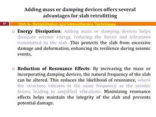 Adding mass or damping devices offers several
advantages for slab retrofitting
57 Unit 4– Rehabilitation and strengthening Techniques
 Energy Dissipation: Adding mass or damping devices helps
dissipate seismic energy, reducing the forces and vibrations
transmitted to the slab. This protects the slab from excessive
damage and deformation, enhancing its resilience during seismic
events.
 Reduction of Resonance Effects: By increasing the mass or
incorporating damping devices, the natural frequency of the slab
can be altered. This reduces the likelihood of resonance, where
the structure vibrates at the same frequency as the seismic
forces, leading to amplified vibrations. Minimizing resonance
effects helps maintain the integrity of the slab and prevents
potential damage.
 