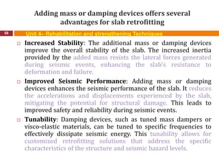 Adding mass or damping devices offers several
advantages for slab retrofitting
58 Unit 4– Rehabilitation and strengthening Techniques
 Increased Stability: The additional mass or damping devices
improve the overall stability of the slab. The increased inertia
provided by the added mass resists the lateral forces generated
during seismic events, enhancing the slab's resistance to
deformation and failure.
 Improved Seismic Performance: Adding mass or damping
devices enhances the seismic performance of the slab. It reduces
the accelerations and displacements experienced by the slab,
mitigating the potential for structural damage. This leads to
improved safety and reliability during seismic events.
 Tunability: Damping devices, such as tuned mass dampers or
visco-elastic materials, can be tuned to specific frequencies to
effectively dissipate seismic energy. This tunability allows for
customized retrofitting solutions that address the specific
characteristics of the structure and seismic hazard levels.
 