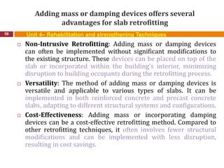 Adding mass or damping devices offers several
advantages for slab retrofitting
59 Unit 4– Rehabilitation and strengthening Techniques
 Non-Intrusive Retrofitting: Adding mass or damping devices
can often be implemented without significant modifications to
the existing structure. These devices can be placed on top of the
slab or incorporated within the building's interior, minimizing
disruption to building occupants during the retrofitting process.
 Versatility: The method of adding mass or damping devices is
versatile and applicable to various types of slabs. It can be
implemented in both reinforced concrete and precast concrete
slabs, adapting to different structural systems and configurations.
 Cost-Effectiveness: Adding mass or incorporating damping
devices can be a cost-effective retrofitting method. Compared to
other retrofitting techniques, it often involves fewer structural
modifications and can be implemented with less disruption,
resulting in cost savings.
 