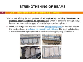STRENGTHENING OF BEAMS
6
Seismic retrofitting is the process of strengthening existing structures to
improve their resistance to earthquakes. When it comes to strengthening
beams, there are various types of retrofitting methods employed:
 Steel Jacketing: This method involves adding steel plates or sections around
the existing beam to enhance its strength and stiffness. The steel jacket acts as
a protective covering that increases the load-bearing capacity of the beam.
Unit 4– Rehabilitation and strengthening Techniques
 