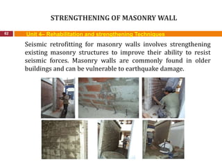 STRENGTHENING OF MASONRY WALL
62 Unit 4– Rehabilitation and strengthening Techniques
Seismic retrofitting for masonry walls involves strengthening
existing masonry structures to improve their ability to resist
seismic forces. Masonry walls are commonly found in older
buildings and can be vulnerable to earthquake damage.
 