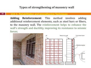 Types of strengthening of masonry wall
63 Unit 4– Rehabilitation and strengthening Techniques
Adding Reinforcement: This method involves adding
additional reinforcement elements, such as steel bars or fibers,
to the masonry wall. The reinforcement helps to enhance the
wall's strength and ductility, improving its resistance to seismic
forces.
 