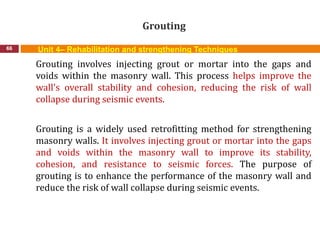 Grouting
66 Unit 4– Rehabilitation and strengthening Techniques
Grouting involves injecting grout or mortar into the gaps and
voids within the masonry wall. This process helps improve the
wall's overall stability and cohesion, reducing the risk of wall
collapse during seismic events.
Grouting is a widely used retrofitting method for strengthening
masonry walls. It involves injecting grout or mortar into the gaps
and voids within the masonry wall to improve its stability,
cohesion, and resistance to seismic forces. The purpose of
grouting is to enhance the performance of the masonry wall and
reduce the risk of wall collapse during seismic events.
 