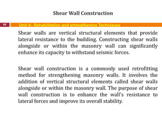 Shear Wall Construction
68 Unit 4– Rehabilitation and strengthening Techniques
Shear walls are vertical structural elements that provide
lateral resistance to the building. Constructing shear walls
alongside or within the masonry wall can significantly
enhance its capacity to withstand seismic forces.
Shear wall construction is a commonly used retrofitting
method for strengthening masonry walls. It involves the
addition of vertical structural elements called shear walls
alongside or within the masonry wall. The purpose of shear
wall construction is to enhance the wall's resistance to
lateral forces and improve its overall stability.
 