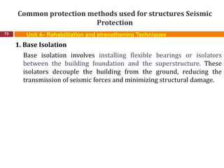 Common protection methods used for structures Seismic
Protection
73 Unit 4– Rehabilitation and strengthening Techniques
1. Base Isolation
Base isolation involves installing flexible bearings or isolators
between the building foundation and the superstructure. These
isolators decouple the building from the ground, reducing the
transmission of seismic forces and minimizing structural damage.
 