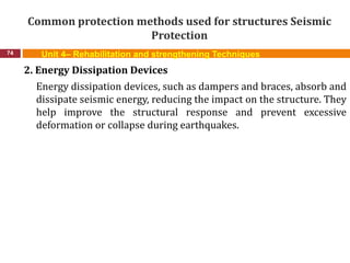 Common protection methods used for structures Seismic
Protection
74 Unit 4– Rehabilitation and strengthening Techniques
2. Energy Dissipation Devices
Energy dissipation devices, such as dampers and braces, absorb and
dissipate seismic energy, reducing the impact on the structure. They
help improve the structural response and prevent excessive
deformation or collapse during earthquakes.
 