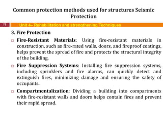 Common protection methods used for structures Seismic
Protection
75 Unit 4– Rehabilitation and strengthening Techniques
3. Fire Protection
 Fire-Resistant Materials: Using fire-resistant materials in
construction, such as fire-rated walls, doors, and fireproof coatings,
helps prevent the spread of fire and protects the structural integrity
of the building.
 Fire Suppression Systems: Installing fire suppression systems,
including sprinklers and fire alarms, can quickly detect and
extinguish fires, minimizing damage and ensuring the safety of
occupants.
 Compartmentalization: Dividing a building into compartments
with fire-resistant walls and doors helps contain fires and prevent
their rapid spread.
 