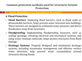 Common protection methods used for structures Seismic
Protection
76 Unit 4– Rehabilitation and strengthening Techniques
4. Flood Protection
 Flood Barriers: Deploying flood barriers, such as flood walls or
demountable barriers, helps prevent water intrusion into buildings.
These barriers are designed to withstand water pressure and divert
floodwaters away from structures.
 Floodproofing: Implementing floodproofing measures, such as
sealing openings, elevating electrical and mechanical systems, and
using water-resistant materials, helps protect structures from flood
damage.
 Drainage Systems: Properly designed and maintained drainage
systems, including stormwater management and effective surface
water diversion, help prevent water accumulation around
structures during floods.
 