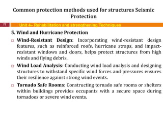 Common protection methods used for structures Seismic
Protection
77 Unit 4– Rehabilitation and strengthening Techniques
5. Wind and Hurricane Protection
 Wind-Resistant Design: Incorporating wind-resistant design
features, such as reinforced roofs, hurricane straps, and impact-
resistant windows and doors, helps protect structures from high
winds and flying debris.
 Wind Load Analysis: Conducting wind load analysis and designing
structures to withstand specific wind forces and pressures ensures
their resilience against strong wind events.
 Tornado Safe Rooms: Constructing tornado safe rooms or shelters
within buildings provides occupants with a secure space during
tornadoes or severe wind events.
 