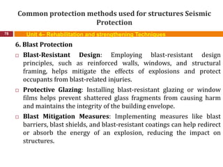 Common protection methods used for structures Seismic
Protection
78 Unit 4– Rehabilitation and strengthening Techniques
6. Blast Protection
 Blast-Resistant Design: Employing blast-resistant design
principles, such as reinforced walls, windows, and structural
framing, helps mitigate the effects of explosions and protect
occupants from blast-related injuries.
 Protective Glazing: Installing blast-resistant glazing or window
films helps prevent shattered glass fragments from causing harm
and maintains the integrity of the building envelope.
 Blast Mitigation Measures: Implementing measures like blast
barriers, blast shields, and blast-resistant coatings can help redirect
or absorb the energy of an explosion, reducing the impact on
structures.
 