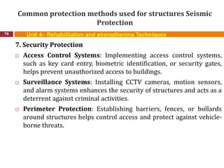 Common protection methods used for structures Seismic
Protection
79 Unit 4– Rehabilitation and strengthening Techniques
7. Security Protection
 Access Control Systems: Implementing access control systems,
such as key card entry, biometric identification, or security gates,
helps prevent unauthorized access to buildings.
 Surveillance Systems: Installing CCTV cameras, motion sensors,
and alarm systems enhances the security of structures and acts as a
deterrent against criminal activities.
 Perimeter Protection: Establishing barriers, fences, or bollards
around structures helps control access and protect against vehicle-
borne threats.
 