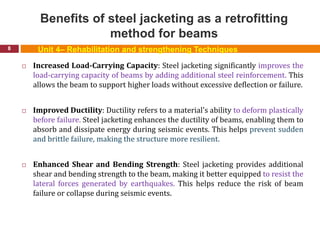 Benefits of steel jacketing as a retrofitting
method for beams
8
 Increased Load-Carrying Capacity: Steel jacketing significantly improves the
load-carrying capacity of beams by adding additional steel reinforcement. This
allows the beam to support higher loads without excessive deflection or failure.
 Improved Ductility: Ductility refers to a material's ability to deform plastically
before failure. Steel jacketing enhances the ductility of beams, enabling them to
absorb and dissipate energy during seismic events. This helps prevent sudden
and brittle failure, making the structure more resilient.
 Enhanced Shear and Bending Strength: Steel jacketing provides additional
shear and bending strength to the beam, making it better equipped to resist the
lateral forces generated by earthquakes. This helps reduce the risk of beam
failure or collapse during seismic events.
Unit 4– Rehabilitation and strengthening Techniques
 