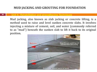 MUD JACKING AND GROUTING FOR FOUNDATION
80 Unit 4– Rehabilitation and strengthening Techniques
Mud jacking, also known as slab jacking or concrete lifting, is a
method used to raise and level sunken concrete slabs. It involves
injecting a mixture of cement, soil, and water (commonly referred
to as "mud") beneath the sunken slab to lift it back to its original
position.
 
