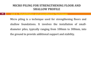 MICRO PILING FOR STRENGTHENING FLOOR AND
SHALLOW PROFILE
85 Unit 4– Rehabilitation and strengthening Techniques
Micro piling is a technique used for strengthening floors and
shallow foundations. It involves the installation of small-
diameter piles, typically ranging from 100mm to 300mm, into
the ground to provide additional support and stability.
 