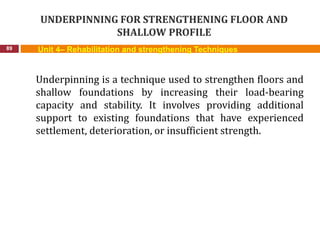 UNDERPINNING FOR STRENGTHENING FLOOR AND
SHALLOW PROFILE
89 Unit 4– Rehabilitation and strengthening Techniques
Underpinning is a technique used to strengthen floors and
shallow foundations by increasing their load-bearing
capacity and stability. It involves providing additional
support to existing foundations that have experienced
settlement, deterioration, or insufficient strength.
 