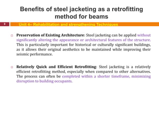 Benefits of steel jacketing as a retrofitting
method for beams
9
 Preservation of Existing Architecture: Steel jacketing can be applied without
significantly altering the appearance or architectural features of the structure.
This is particularly important for historical or culturally significant buildings,
as it allows their original aesthetics to be maintained while improving their
seismic performance.
 Relatively Quick and Efficient Retrofitting: Steel jacketing is a relatively
efficient retrofitting method, especially when compared to other alternatives.
The process can often be completed within a shorter timeframe, minimizing
disruption to building occupants.
Unit 4– Rehabilitation and strengthening Techniques
 