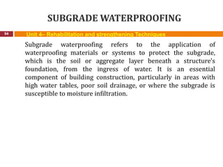 SUBGRADE WATERPROOFING
94 Unit 4– Rehabilitation and strengthening Techniques
Subgrade waterproofing refers to the application of
waterproofing materials or systems to protect the subgrade,
which is the soil or aggregate layer beneath a structure's
foundation, from the ingress of water. It is an essential
component of building construction, particularly in areas with
high water tables, poor soil drainage, or where the subgrade is
susceptible to moisture infiltration.
 