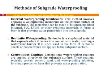 Methods of Subgrade Waterproofing
96 Unit 4– Rehabilitation and strengthening Techniques
 External Waterproofing Membranes: This method involves
applying a waterproofing membrane on the exterior surface of
the subgrade. The membrane can be made of bitumen, modified
bitumen, PVC, EPDM, or other synthetic materials. It forms a
barrier that prevents water penetration into the subgrade.
 Bentonite Waterproofing: Bentonite is a clay-based material
that expands when it comes into contact with water, creating a
waterproof barrier. It is often used in the form of bentonite
sheets or panels, which are applied to the subgrade surface.
 Cementitious Coatings: Cementitious waterproofing coatings
are applied directly to the subgrade surface. These coatings
typically contain cement, sand, and waterproofing additives,
forming a protective layer that prevents water penetration.
 