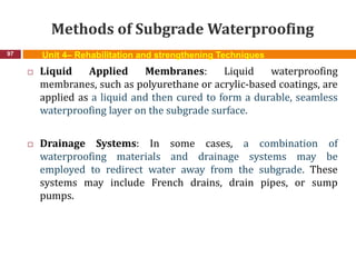 Methods of Subgrade Waterproofing
97 Unit 4– Rehabilitation and strengthening Techniques
 Liquid Applied Membranes: Liquid waterproofing
membranes, such as polyurethane or acrylic-based coatings, are
applied as a liquid and then cured to form a durable, seamless
waterproofing layer on the subgrade surface.
 Drainage Systems: In some cases, a combination of
waterproofing materials and drainage systems may be
employed to redirect water away from the subgrade. These
systems may include French drains, drain pipes, or sump
pumps.
 