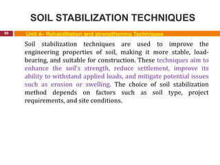 SOIL STABILIZATION TECHNIQUES
99 Unit 4– Rehabilitation and strengthening Techniques
Soil stabilization techniques are used to improve the
engineering properties of soil, making it more stable, load-
bearing, and suitable for construction. These techniques aim to
enhance the soil's strength, reduce settlement, improve its
ability to withstand applied loads, and mitigate potential issues
such as erosion or swelling. The choice of soil stabilization
method depends on factors such as soil type, project
requirements, and site conditions.
 