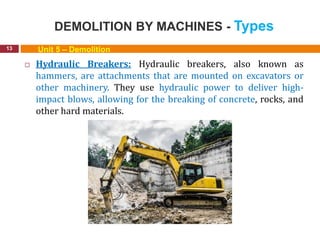 DEMOLITION BY MACHINES - Types
13 Unit 5 – Demolition
 Hydraulic Breakers: Hydraulic breakers, also known as
hammers, are attachments that are mounted on excavators or
other machinery. They use hydraulic power to deliver high-
impact blows, allowing for the breaking of concrete, rocks, and
other hard materials.
 