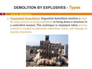 DEMOLITION BY EXPLOSIVES - Types
20 Unit 5 – Demolition
 Sequential Demolition: Sequential demolition involves a step-
by-step process of using explosives to bring down a structure in
a controlled manner. This technique is employed when precise
control is needed to minimize vibrations, noise, and damage to
nearby structures.
 