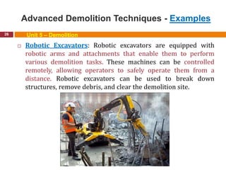 Advanced Demolition Techniques - Examples
26 Unit 5 – Demolition
 Robotic Excavators: Robotic excavators are equipped with
robotic arms and attachments that enable them to perform
various demolition tasks. These machines can be controlled
remotely, allowing operators to safely operate them from a
distance. Robotic excavators can be used to break down
structures, remove debris, and clear the demolition site.
 