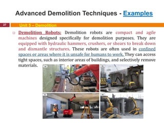 Advanced Demolition Techniques - Examples
27 Unit 5 – Demolition
 Demolition Robots: Demolition robots are compact and agile
machines designed specifically for demolition purposes. They are
equipped with hydraulic hammers, crushers, or shears to break down
and dismantle structures. These robots are often used in confined
spaces or areas where it is unsafe for humans to work. They can access
tight spaces, such as interior areas of buildings, and selectively remove
materials.
 
