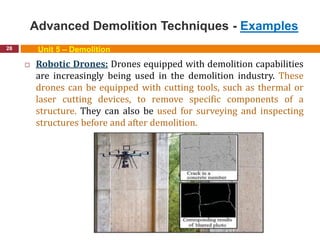 Advanced Demolition Techniques - Examples
28 Unit 5 – Demolition
 Robotic Drones: Drones equipped with demolition capabilities
are increasingly being used in the demolition industry. These
drones can be equipped with cutting tools, such as thermal or
laser cutting devices, to remove specific components of a
structure. They can also be used for surveying and inspecting
structures before and after demolition.
 